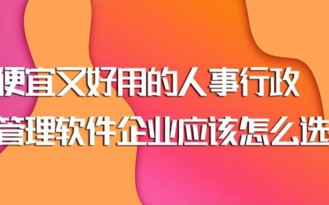 便宜又好用的人事行政管理软件企业应该怎么选？（行政管理软件哪个好）